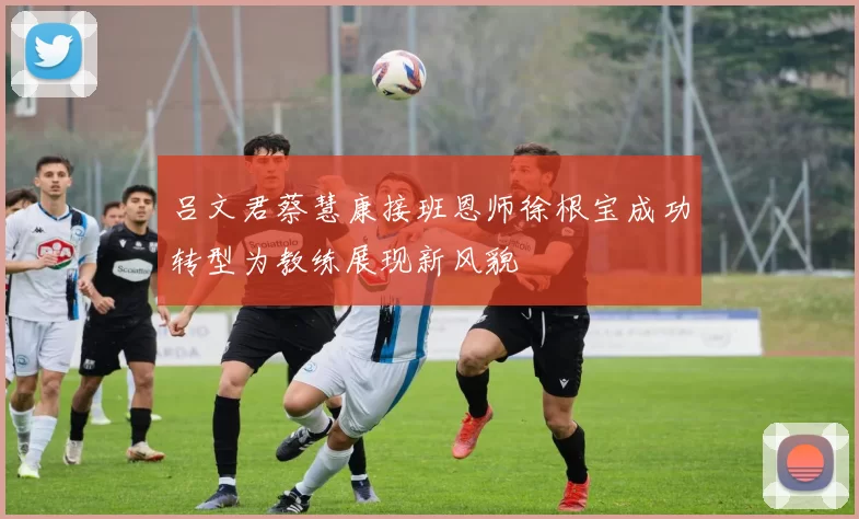 吕文君蔡慧康接班恩师徐根宝成功转型为教练展现新风貌