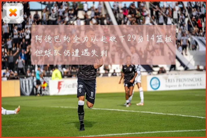 阿德巴约全力以赴砍下29分14篮板但球队仍遭遇失利