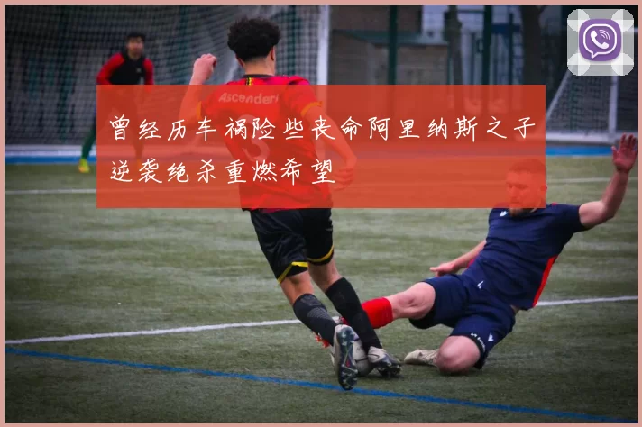 曾经历车祸险些丧命阿里纳斯之子逆袭绝杀重燃希望