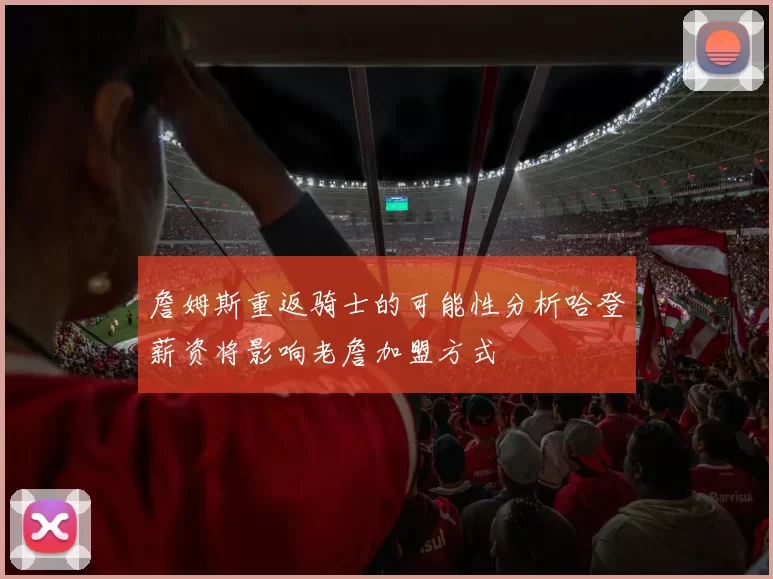 詹姆斯重返骑士的可能性分析哈登薪资将影响老詹加盟方式