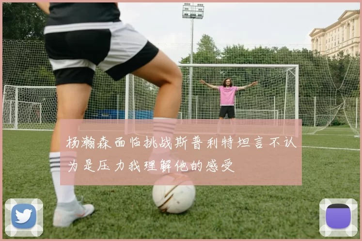 杨瀚森面临挑战斯普利特坦言不认为是压力我理解他的感受