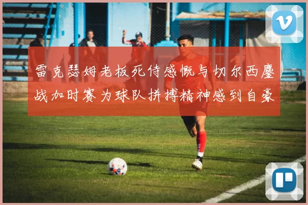 雷克瑟姆老板死侍感慨与切尔西鏖战加时赛为球队拼搏精神感到自豪