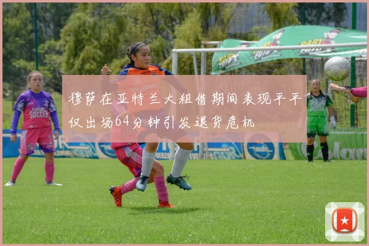 穆萨在亚特兰大租借期间表现平平仅出场64分钟引发退货危机