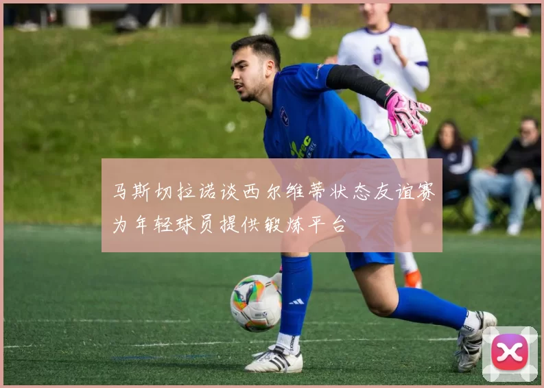 马斯切拉诺谈西尔维蒂状态友谊赛为年轻球员提供锻炼平台