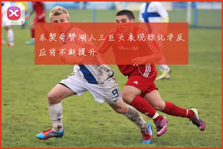东契奇赞湖人三巨头表现称化学反应将不断提升