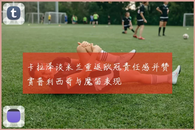 卡拉泽谈米兰重返欧冠责任感并赞赏普利西奇与魔笛表现
