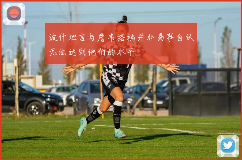 波什坦言与詹韦搭档并非易事自认无法达到他们的水平