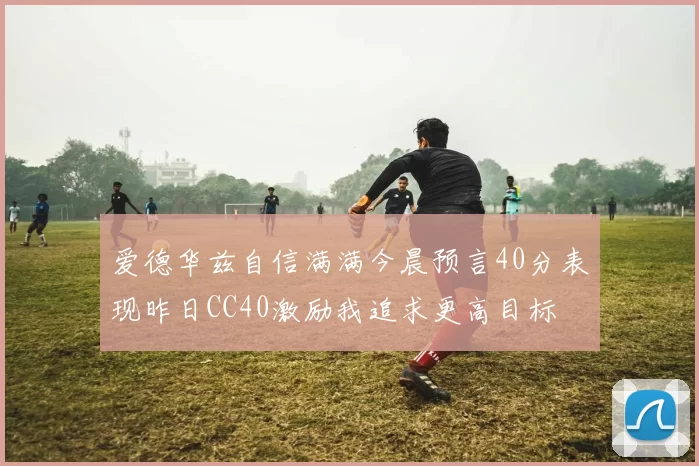 爱德华兹自信满满今晨预言40分表现昨日CC40激励我追求更高目标