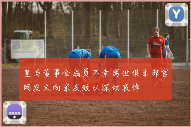 皇马董事会成员不幸离世俱乐部官网发文向亲友致以深切哀悼
