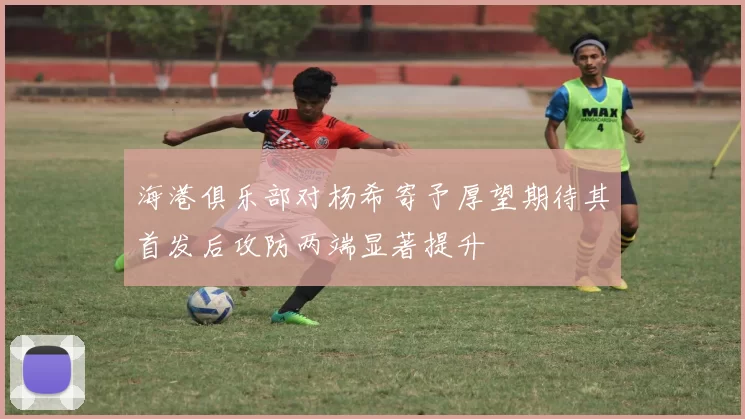 海港俱乐部对杨希寄予厚望期待其首发后攻防两端显著提升