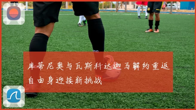 库蒂尼奥与瓦斯科达迦马解约重返自由身迎接新挑战