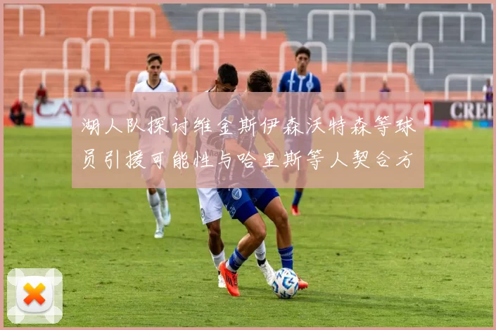 湖人队探讨维金斯伊森沃特森等球员引援可能性与哈里斯等人契合方向