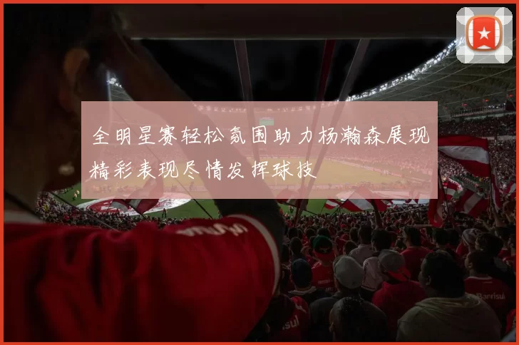 全明星赛轻松氛围助力杨瀚森展现精彩表现尽情发挥球技