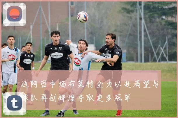 迈阿密中场布莱特全力以赴渴望与球队再创辉煌夺取更多冠军