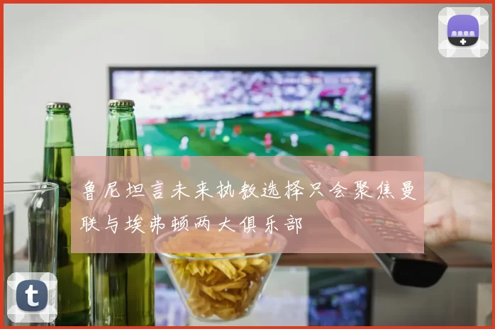 鲁尼坦言未来执教选择只会聚焦曼联与埃弗顿两大俱乐部