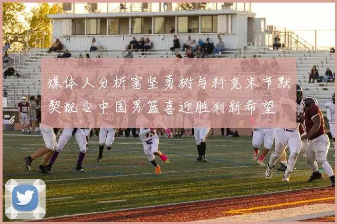 媒体人分析富坚勇树与科克末节默契配合中国男篮喜迎胜利新希望