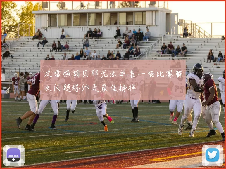 皮雷强调贝耶无法单靠一场比赛解决问题塔帅是最佳榜样