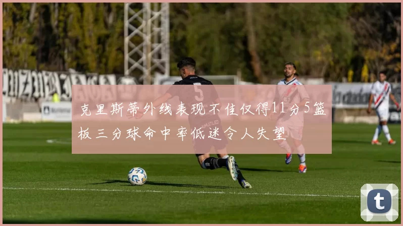 克里斯蒂外线表现不佳仅得11分5篮板三分球命中率低迷令人失望