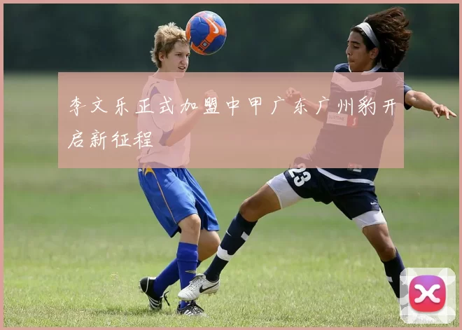 李文乐正式加盟中甲广东广州豹开启新征程