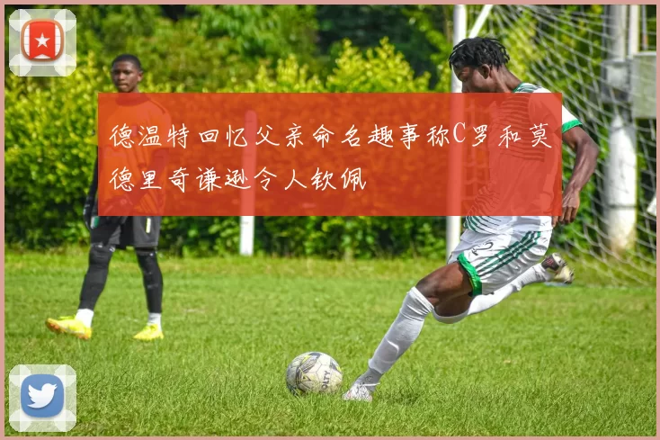 德温特回忆父亲命名趣事称C罗和莫德里奇谦逊令人钦佩