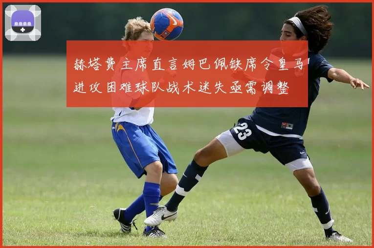 赫塔费主席直言姆巴佩缺席令皇马进攻困难球队战术迷失亟需调整