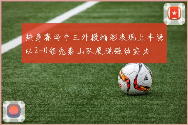 热身赛海牛三外援精彩表现上半场以2-0领先泰山队展现强劲实力