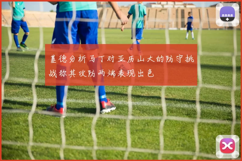 基德分析马丁对亚历山大的防守挑战称其攻防两端表现出色