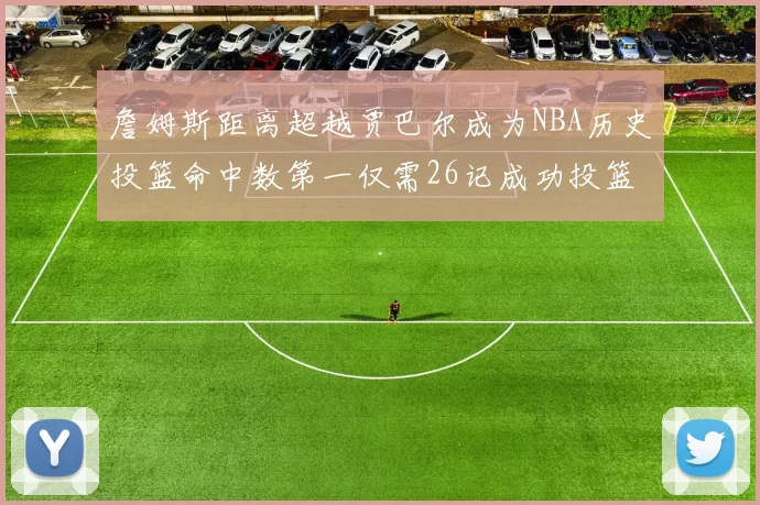 詹姆斯距离超越贾巴尔成为NBA历史投篮命中数第一仅需26记成功投篮