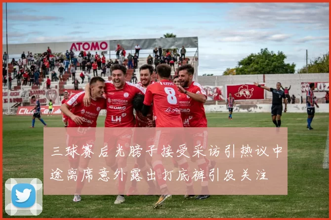 三球赛后光膀子接受采访引热议中途离席意外露出打底裤引发关注