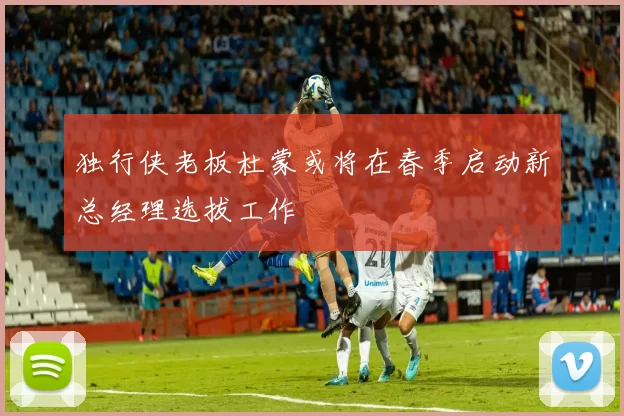 独行侠老板杜蒙或将在春季启动新总经理选拔工作
